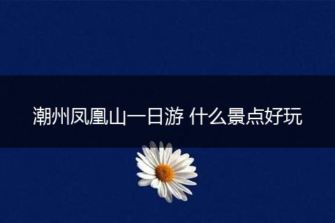潮州凤凰山一日游 什么景点好玩