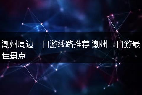 潮州周边一日游线路推荐 潮州一日游最佳景点