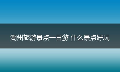 潮州旅游景点一日游 什么景点好玩