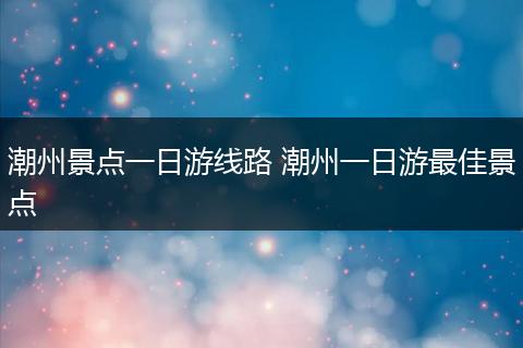 潮州景点一日游线路 潮州一日游最佳景点