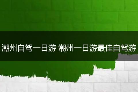 潮州自驾一日游 潮州一日游最佳自驾游