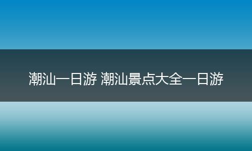 潮汕一日游 潮汕景点大全一日游