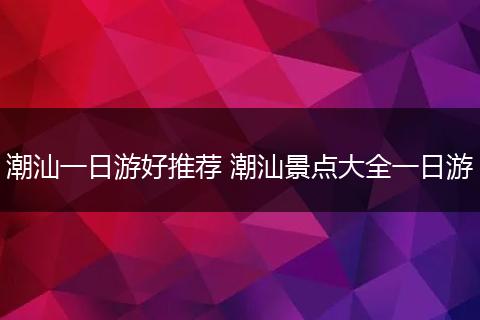 潮汕一日游好推荐 潮汕景点大全一日游