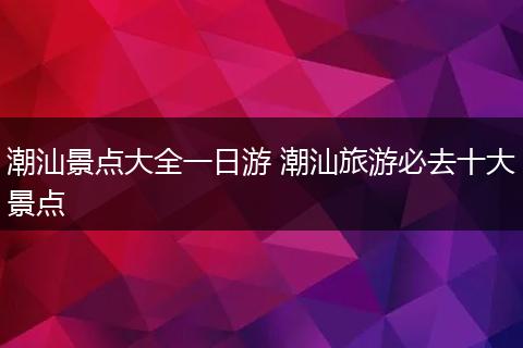 潮汕景点大全一日游 潮汕旅游必去十大景点