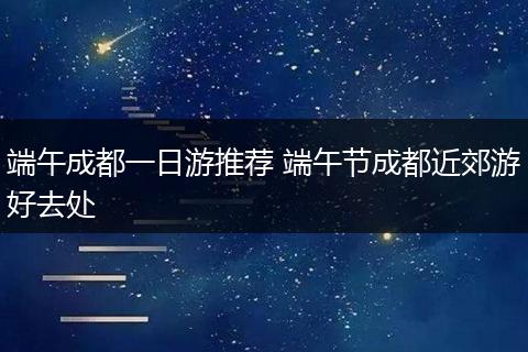 端午成都一日游推荐 端午节成都近郊游好去处