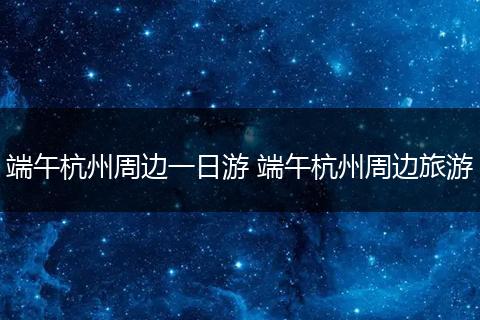 端午杭州周边一日游 端午杭州周边旅游
