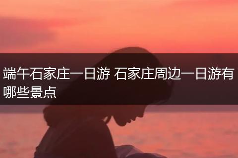 端午石家庄一日游 石家庄周边一日游有哪些景点