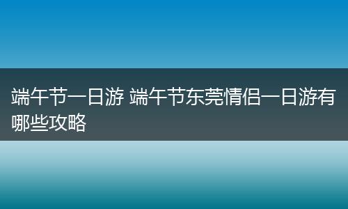 端午节一日游 端午节东莞情侣一日游有哪些攻略