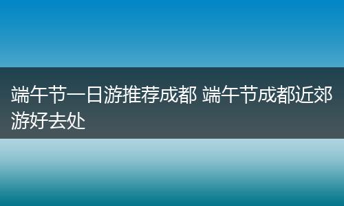 端午节一日游推荐成都 端午节成都近郊游好去处