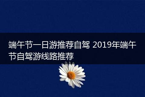 端午节一日游推荐自驾 2019年端午节自驾游线路推荐