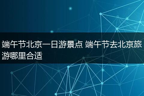 端午节北京一日游景点 端午节去北京旅游哪里合适