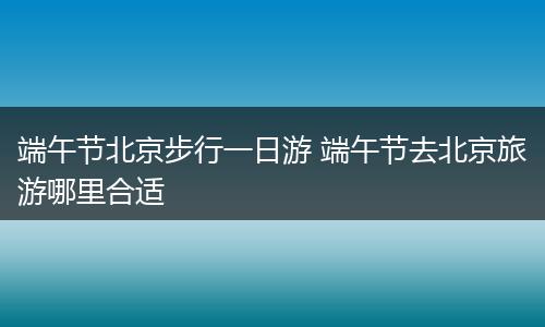 端午节北京步行一日游 端午节去北京旅游哪里合适