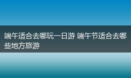 端午适合去哪玩一日游 端午节适合去哪些地方旅游