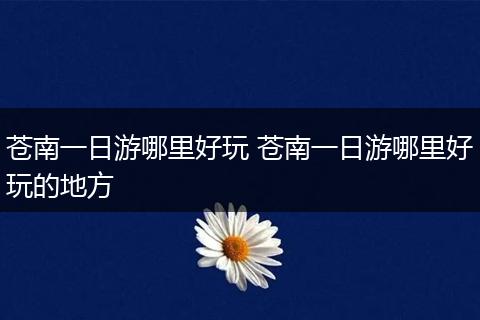 苍南一日游哪里好玩 苍南一日游哪里好玩的地方