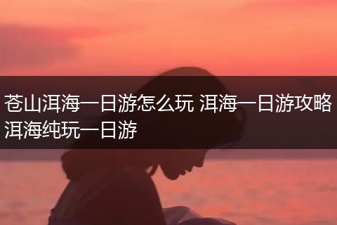 苍山洱海一日游怎么玩 洱海一日游攻略洱海纯玩一日游