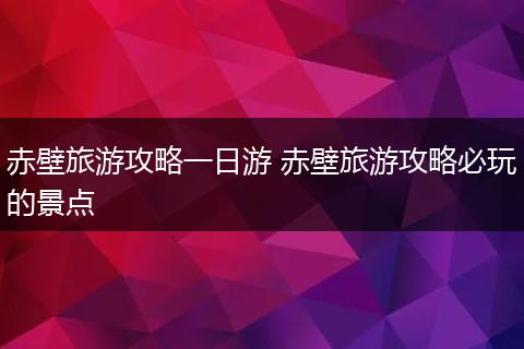 赤壁旅游攻略一日游 赤壁旅游攻略必玩的景点