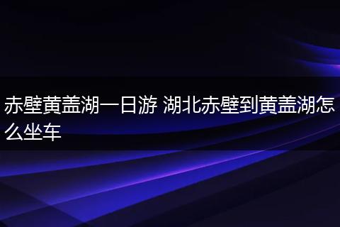 赤壁黄盖湖一日游 湖北赤壁到黄盖湖怎么坐车