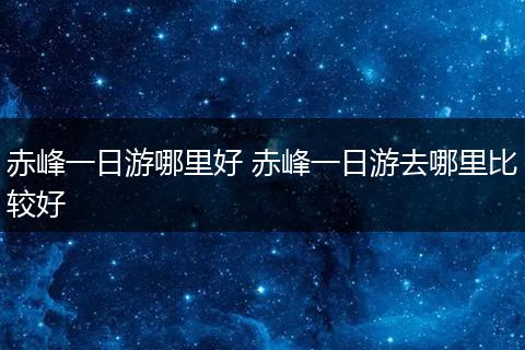 赤峰一日游哪里好 赤峰一日游去哪里比较好