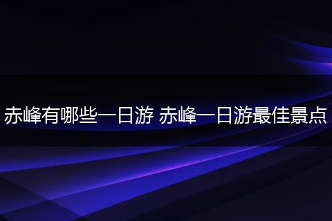 赤峰有哪些一日游 赤峰一日游最佳景点