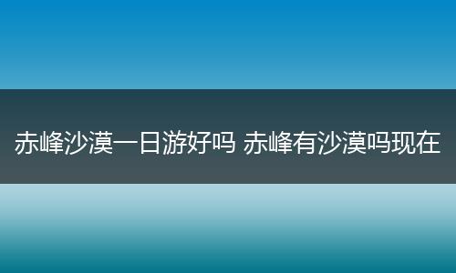 赤峰沙漠一日游好吗 赤峰有沙漠吗现在
