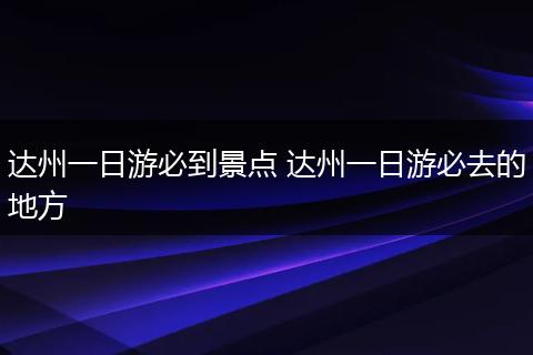 达州一日游必到景点 达州一日游必去的地方