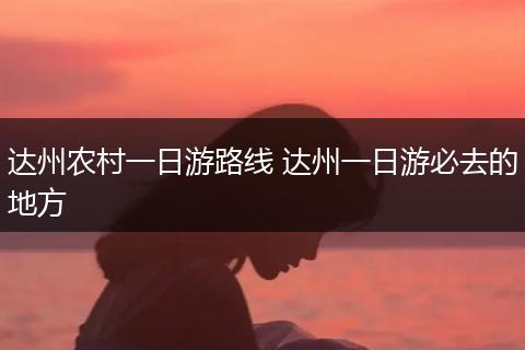 达州农村一日游路线 达州一日游必去的地方