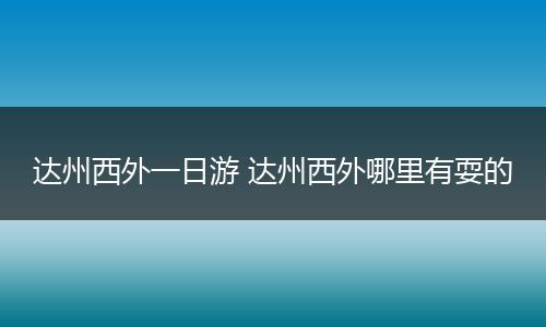 达州西外一日游 达州西外哪里有耍的