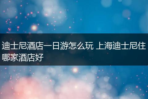 迪士尼酒店一日游怎么玩 上海迪士尼住哪家酒店好