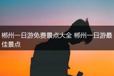 郴州一日游免费景点大全 郴州一日游最佳景点