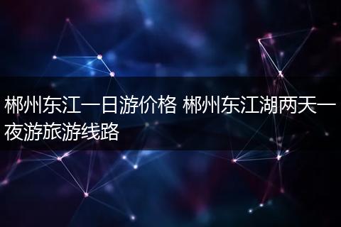 郴州东江一日游价格 郴州东江湖两天一夜游旅游线路