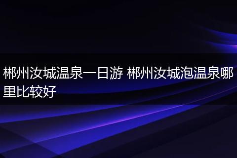 郴州汝城温泉一日游 郴州汝城泡温泉哪里比较好