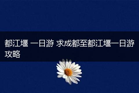 都江堰 一日游 求成都至都江堰一日游攻略