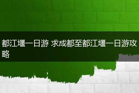 都江堰一日游 求成都至都江堰一日游攻略