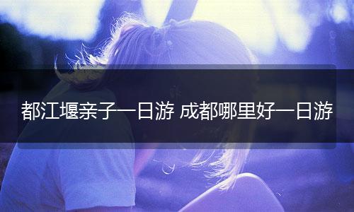 都江堰亲子一日游 成都哪里好一日游