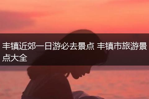 丰镇近郊一日游必去景点 丰镇市旅游景点大全