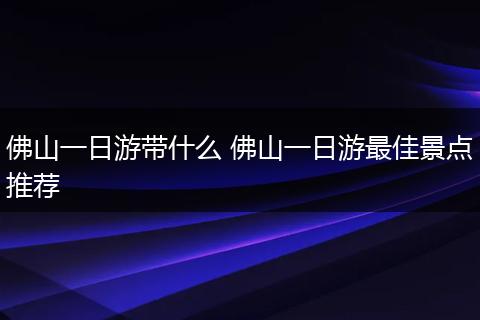 佛山一日游带什么 佛山一日游最佳景点推荐
