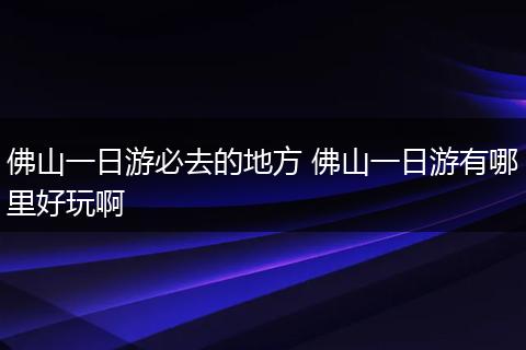 佛山一日游必去的地方 佛山一日游有哪里好玩啊