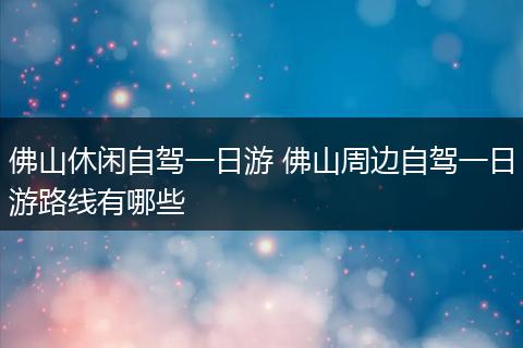 佛山休闲自驾一日游 佛山周边自驾一日游路线有哪些