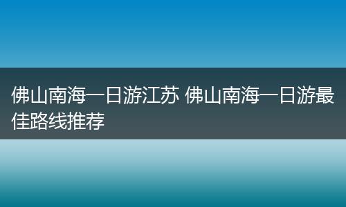 佛山南海一日游江苏 佛山南海一日游最佳路线推荐