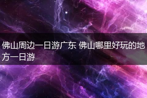 佛山周边一日游广东 佛山哪里好玩的地方一日游