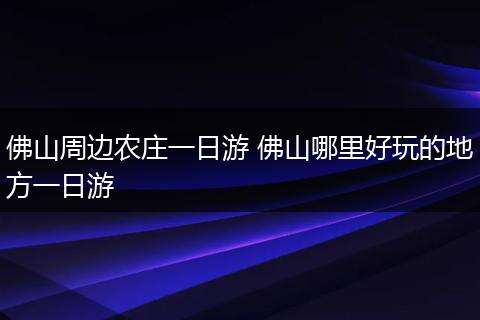佛山周边农庄一日游 佛山哪里好玩的地方一日游