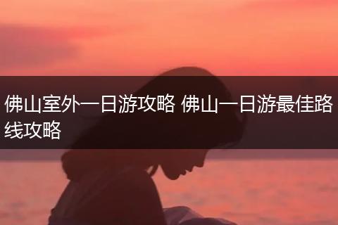 佛山室外一日游攻略 佛山一日游最佳路线攻略