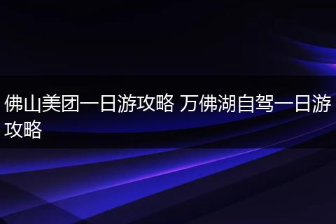 佛山美团一日游攻略 万佛湖自驾一日游攻略