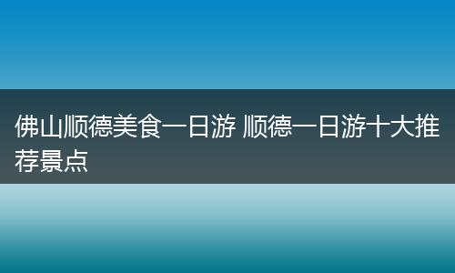 佛山顺德美食一日游 顺德一日游十大推荐景点