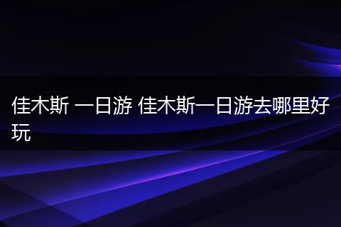 佳木斯 一日游 佳木斯一日游去哪里好玩
