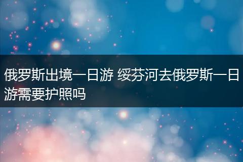 俄罗斯出境一日游 绥芬河去俄罗斯一日游需要护照吗