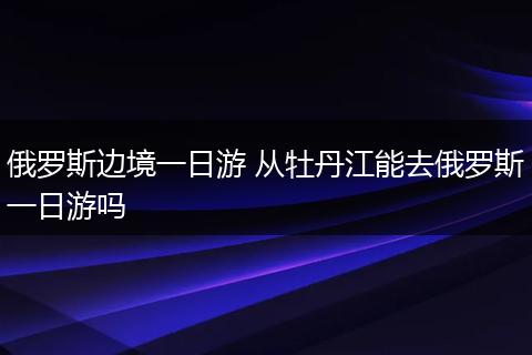 俄罗斯边境一日游 从牡丹江能去俄罗斯一日游吗