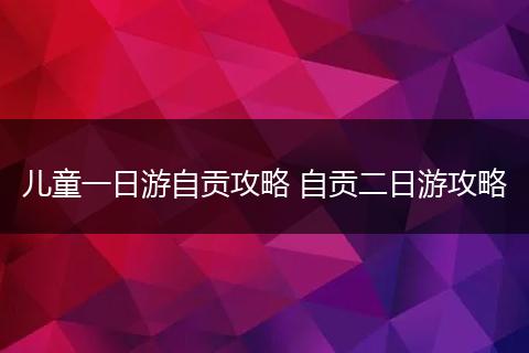 儿童一日游自贡攻略 自贡二日游攻略
