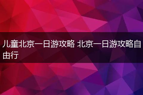 儿童北京一日游攻略 北京一日游攻略自由行