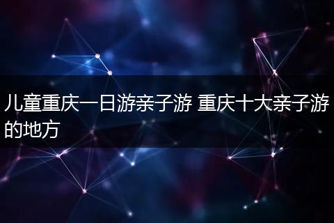 儿童重庆一日游亲子游 重庆十大亲子游的地方